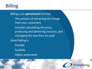 ? Billing is an operational function
? The process of extracting the charge
from your customers
? Includes calculating the price,
producing and delivering invoices, and
managing the way they are paid
? Smart billing is
? Flexible
? Scalable
? Highly automated
 