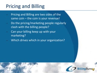 ? Pricing and Billing are two sides of the
same coin C the coin is your revenue!
? Do the pricing/marketing people regularly
clash with the billing people?
? Can your billing keep up with your
marketing?
? Which drives which in your organization?
 