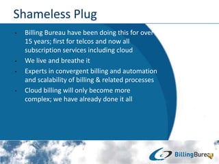 ? Billing Bureau have been doing this for over
15 years; first for telcos and now all
subscription services including cloud
? We live and breathe it
? Experts in convergent billing and automation
and scalability of billing & related processes
? Cloud billing will only become more
complex; we have already done it all
 