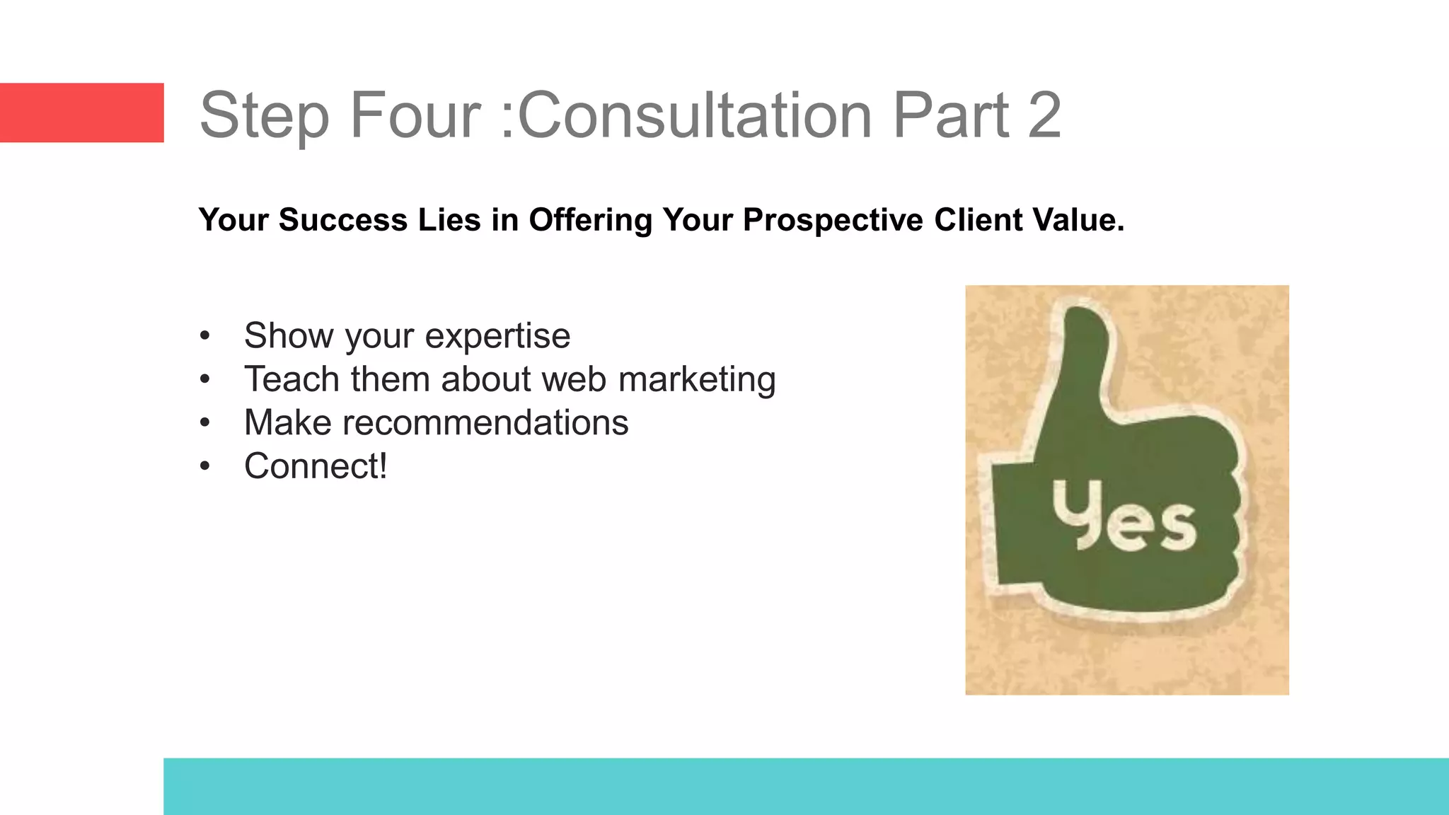 Step Four :Consultation Part 2
Your Success Lies in Offering Your Prospective Client Value.
• Show your expertise
• Teach them about web marketing
• Make recommendations
• Connect!
 