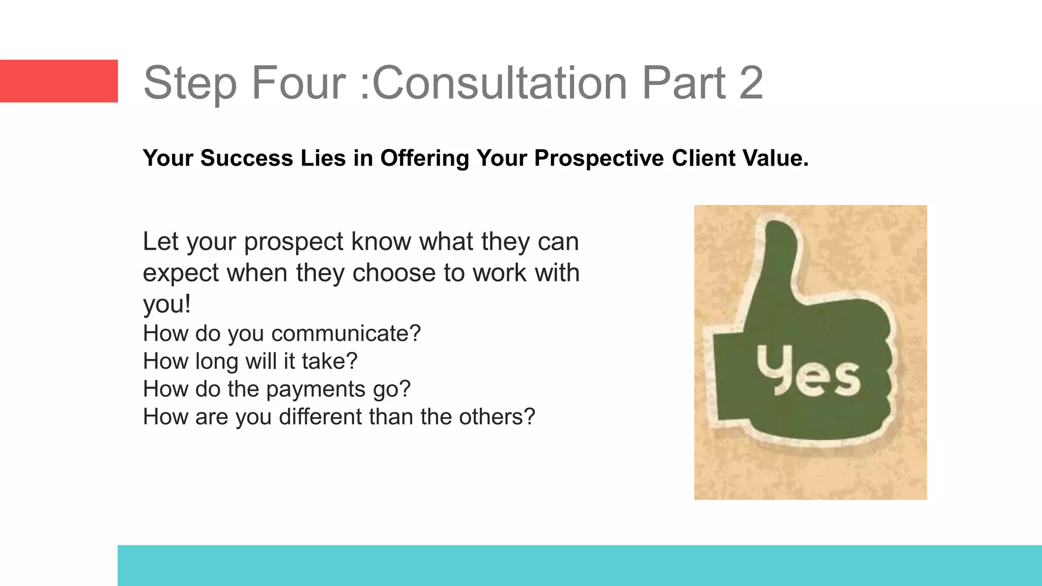 Step Four :Consultation Part 2
Your Success Lies in Offering Your Prospective Client Value.
Let your prospect know what they can
expect when they choose to work with
you!
How do you communicate?
How long will it take?
How do the payments go?
How are you different than the others?
 