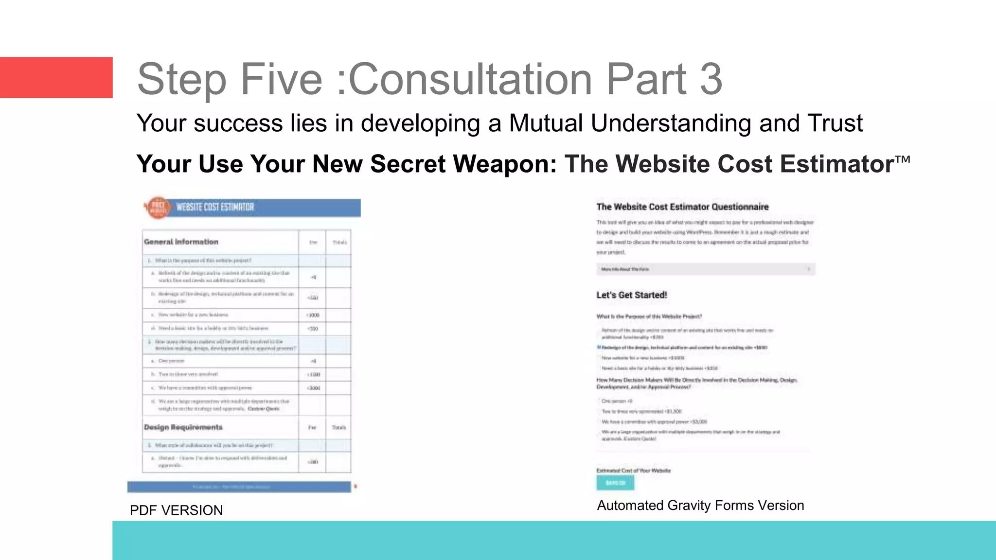 Step Five :Consultation Part 3
Your Use Your New Secret Weapon: The Website Cost Estimator™
Your success lies in developing a Mutual Understanding and Trust
PDF VERSION Automated Gravity Forms Version
 