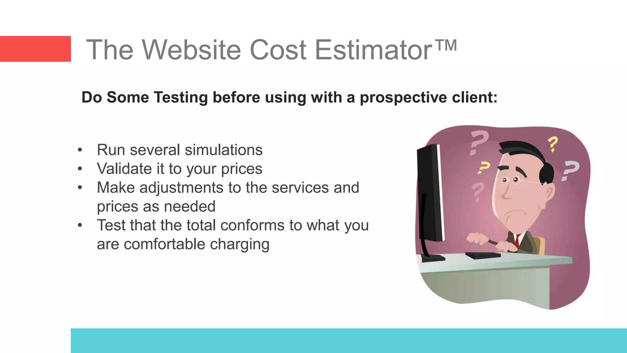 The Website Cost Estimator™
Do Some Testing before using with a prospective client:
• Run several simulations
• Validate it to your prices
• Make adjustments to the services and
prices as needed
• Test that the total conforms to what you
are comfortable charging
 