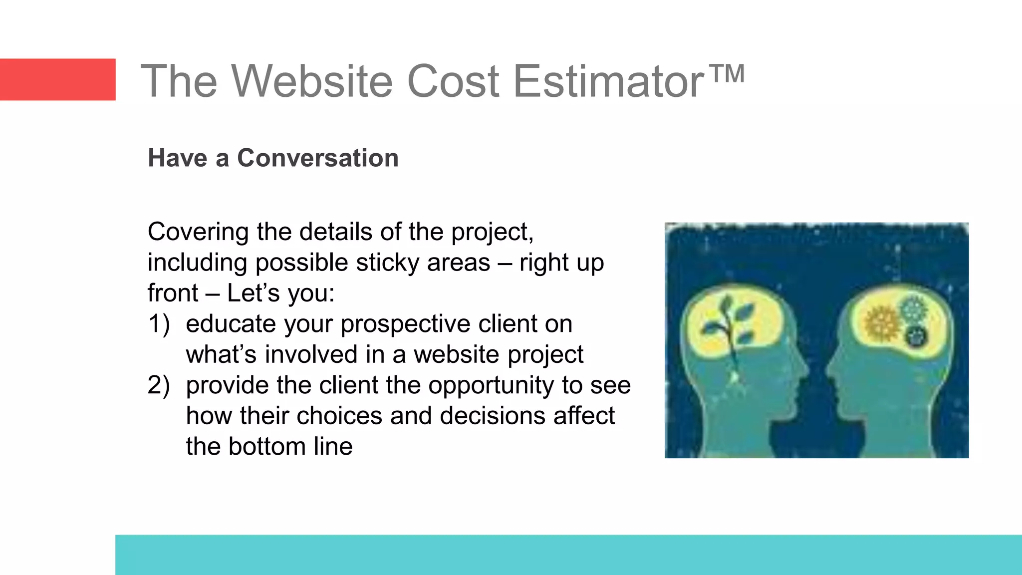 The Website Cost Estimator™
Have a Conversation
Covering the details of the project,
including possible sticky areas – right up
front – Let’s you:
1) educate your prospective client on
what’s involved in a website project
2) provide the client the opportunity to see
how their choices and decisions affect
the bottom line
 