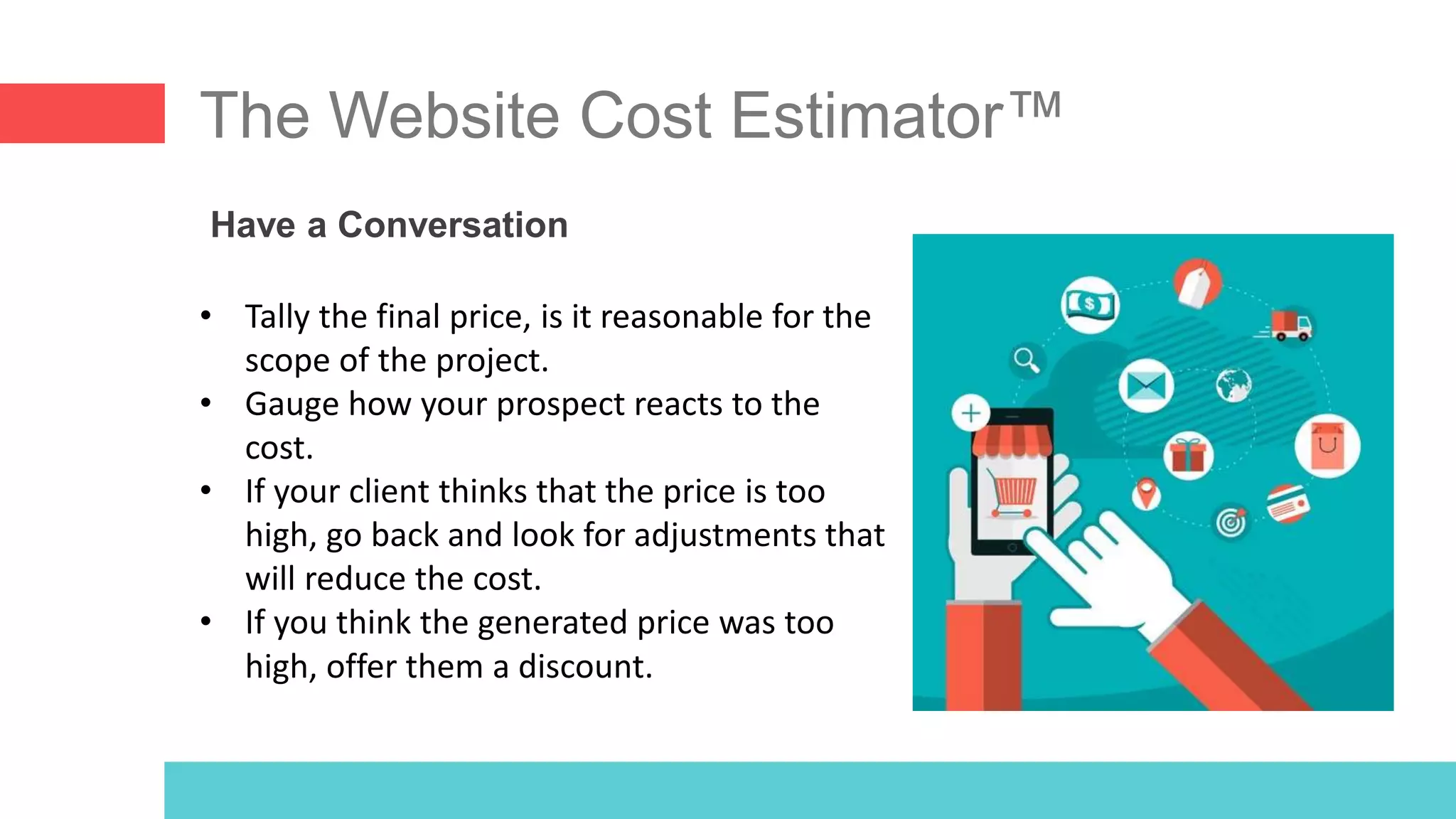The Website Cost Estimator™
Have a Conversation
• Tally the final price, is it reasonable for the
scope of the project.
• Gauge how your prospect reacts to the
cost.
• If your client thinks that the price is too
high, go back and look for adjustments that
will reduce the cost.
• If you think the generated price was too
high, offer them a discount.
 