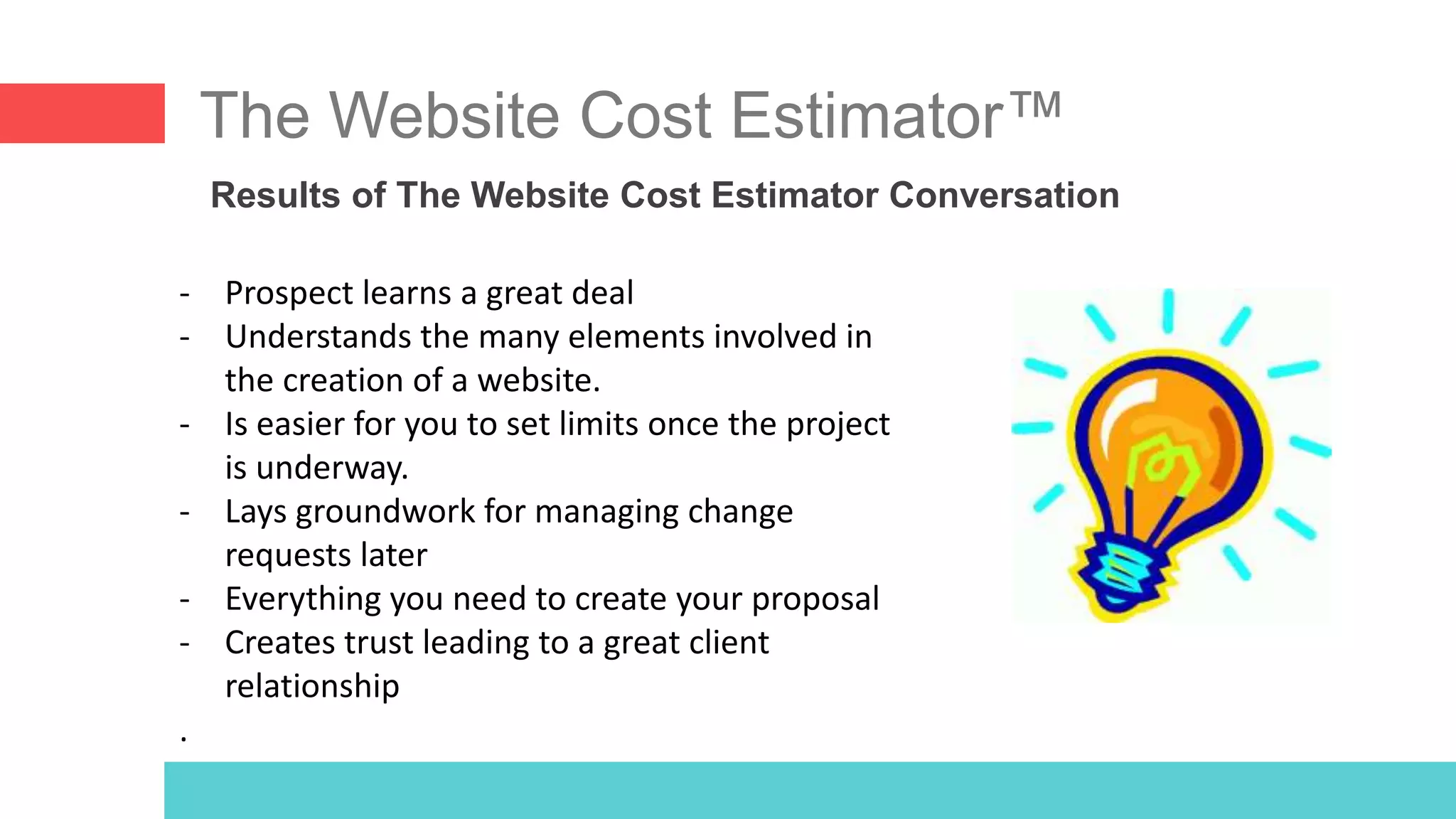 The Website Cost Estimator™
Results of The Website Cost Estimator Conversation
- Prospect learns a great deal
- Understands the many elements involved in
the creation of a website.
- Is easier for you to set limits once the project
is underway.
- Lays groundwork for managing change
requests later
- Everything you need to create your proposal
- Creates trust leading to a great client
relationship
.
 