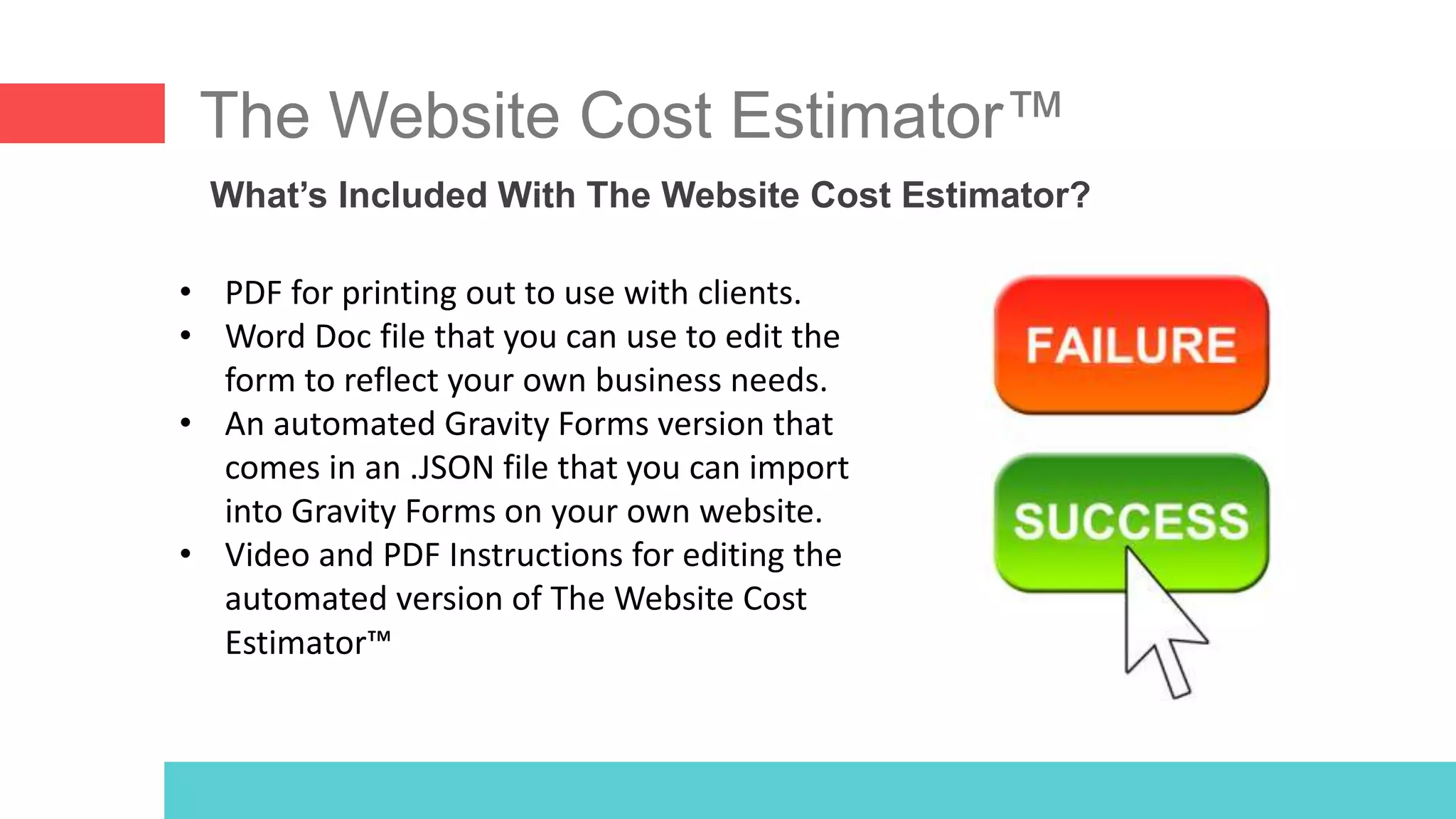 The Website Cost Estimator™
What’s Included With The Website Cost Estimator?
• PDF for printing out to use with clients.
• Word Doc file that you can use to edit the
form to reflect your own business needs.
• An automated Gravity Forms version that
comes in an .JSON file that you can import
into Gravity Forms on your own website.
• Video and PDF Instructions for editing the
automated version of The Website Cost
Estimator™
 