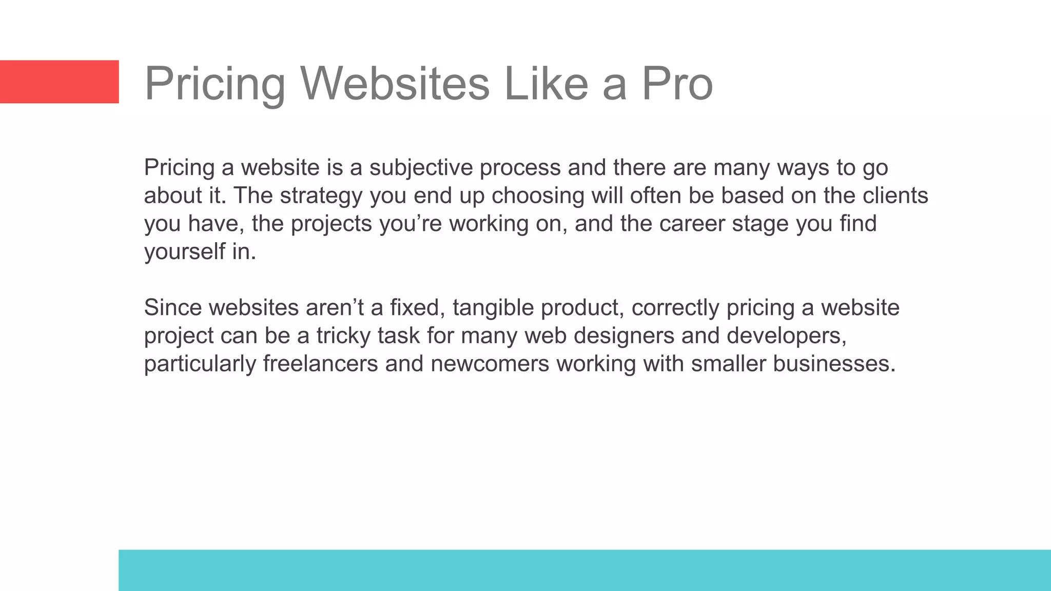 Pricing Websites Like a Pro
Pricing a website is a subjective process and there are many ways to go
about it. The strategy you end up choosing will often be based on the clients
you have, the projects you’re working on, and the career stage you find
yourself in.
Since websites aren’t a fixed, tangible product, correctly pricing a website
project can be a tricky task for many web designers and developers,
particularly freelancers and newcomers working with smaller businesses.
 