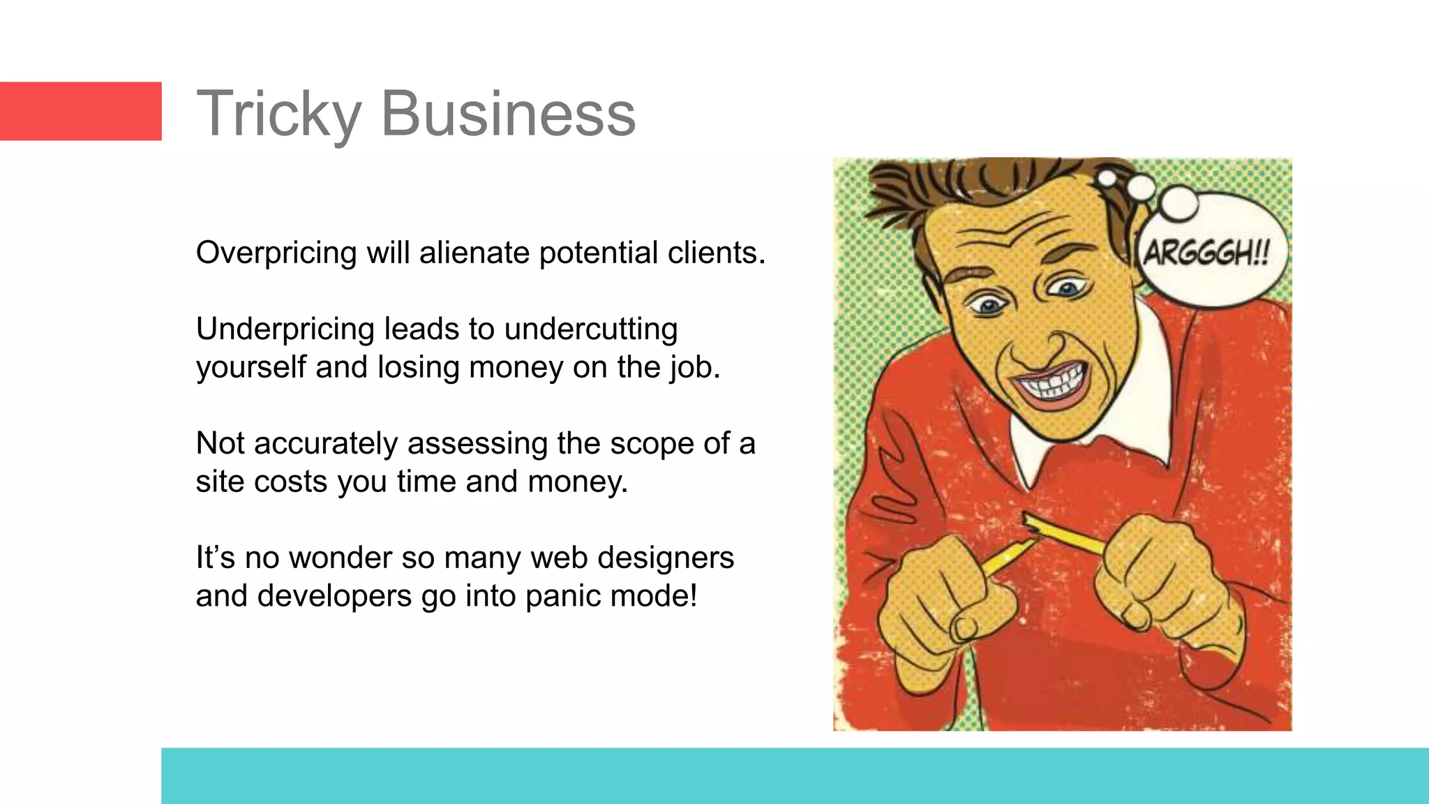 Tricky Business
Overpricing will alienate potential clients.
Underpricing leads to undercutting
yourself and losing money on the job.
Not accurately assessing the scope of a
site costs you time and money.
It’s no wonder so many web designers
and developers go into panic mode!
 