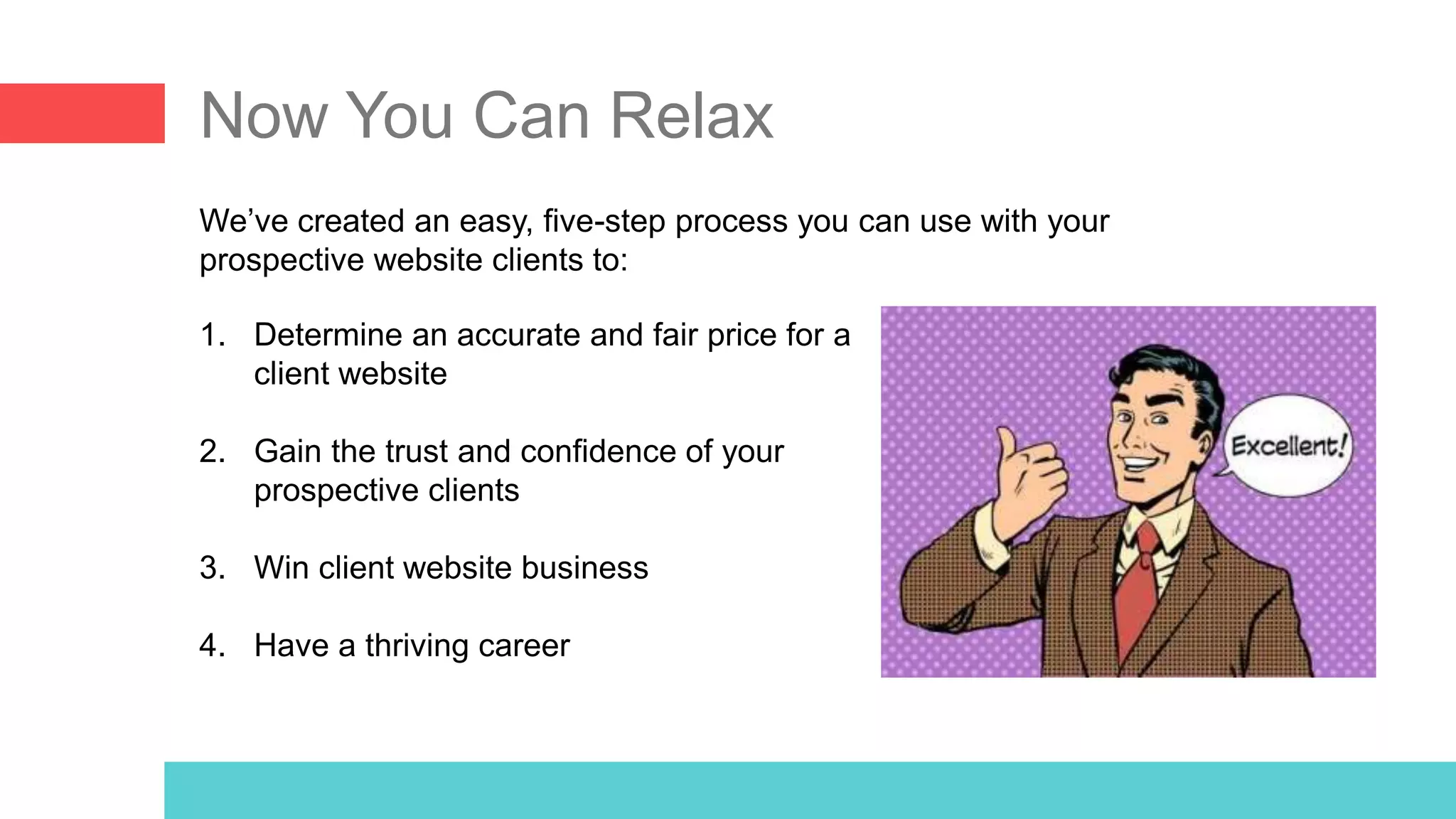 Now You Can Relax
We’ve created an easy, five-step process you can use with your
prospective website clients to:
1. Determine an accurate and fair price for a
client website
2. Gain the trust and confidence of your
prospective clients
3. Win client website business
4. Have a thriving career
 