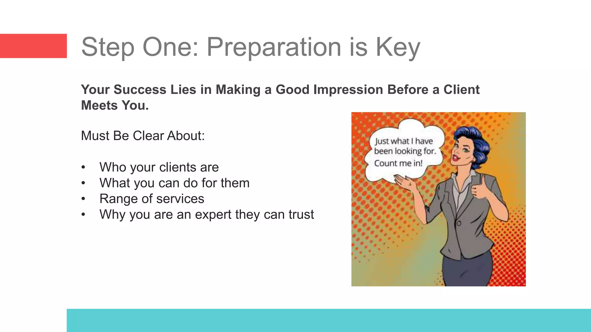 Step One: Preparation is Key
Your Success Lies in Making a Good Impression Before a Client
Meets You.
Must Be Clear About:
• Who your clients are
• What you can do for them
• Range of services
• Why you are an expert they can trust
 
