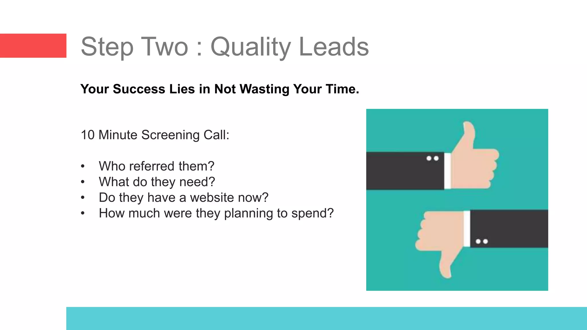 Step Two : Quality Leads
Your Success Lies in Not Wasting Your Time.
10 Minute Screening Call:
• Who referred them?
• What do they need?
• Do they have a website now?
• How much were they planning to spend?
 
