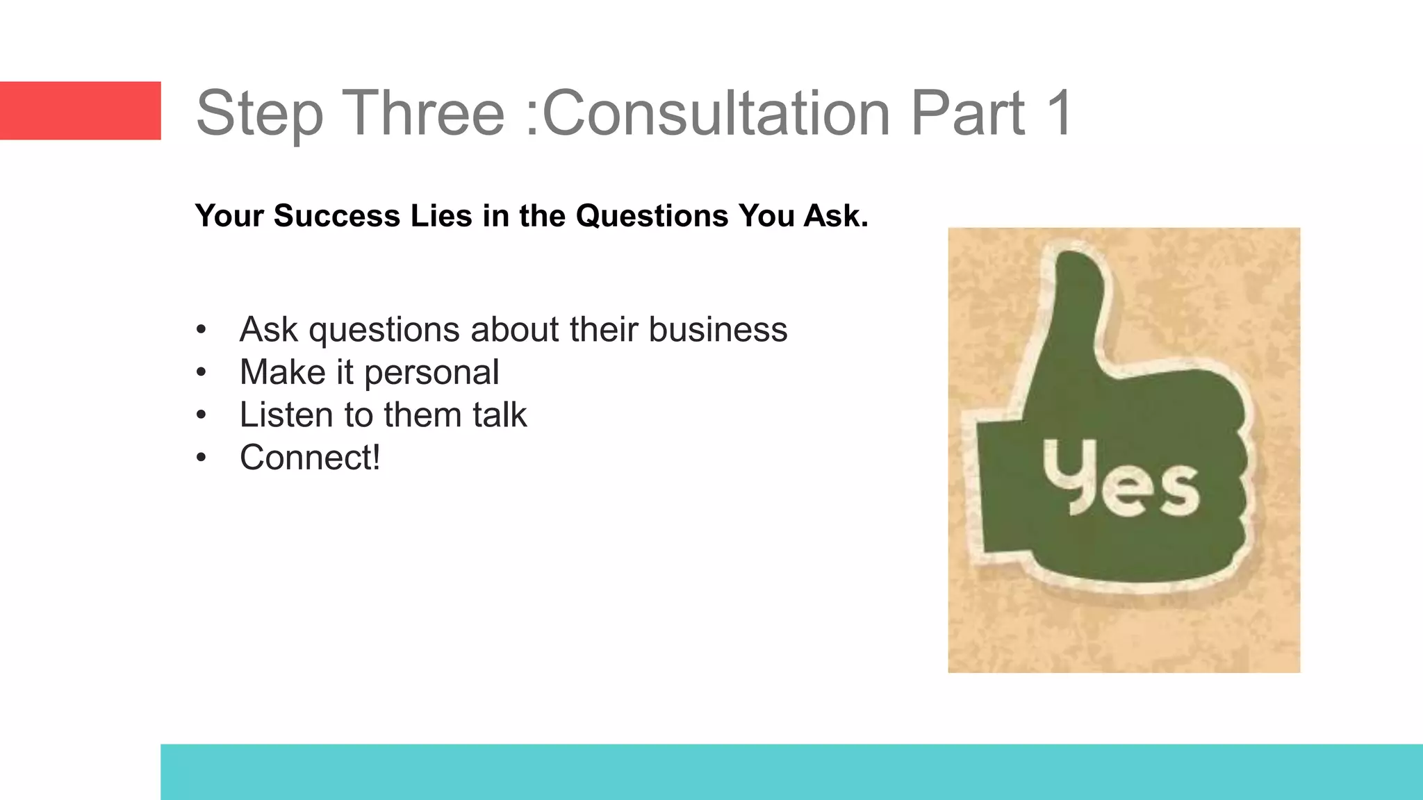 Step Three :Consultation Part 1
Your Success Lies in the Questions You Ask.
• Ask questions about their business
• Make it personal
• Listen to them talk
• Connect!
 