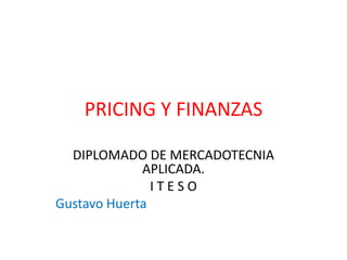 PRICING Y FINANZAS 
DIPLOMADO DE MERCADOTECNIA 
APLICADA. 
I T E S O 
Gustavo Huerta 
 