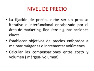 NIVEL DE PRECIO 
• La fijación de precios debe ser un proceso 
iterativo e interfuncional encabezado por el 
área de marketing. Requiere algunas acciones 
clave: 
• Establecer objetivos de precios enfocados a 
mejorar márgenes o incrementar volúmenes. 
• Calcular las compensaciones entre costo y 
volumen ( márgen- volumen) 
 
