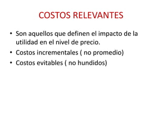 COSTOS RELEVANTES 
• Son aquellos que definen el impacto de la 
utilidad en el nivel de precio. 
• Costos incrementales ( no promedio) 
• Costos evitables ( no hundidos) 
 