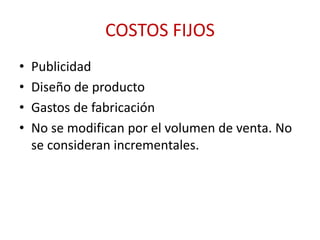 COSTOS FIJOS 
• Publicidad 
• Diseño de producto 
• Gastos de fabricación 
• No se modifican por el volumen de venta. No 
se consideran incrementales. 
 