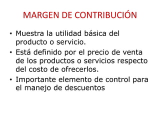 MARGEN DE CONTRIBUCIÓN 
• Muestra la utilidad básica del 
producto o servicio. 
• Está definido por el precio de venta 
de los productos o servicios respecto 
del costo de ofrecerlos. 
• Importante elemento de control para 
el manejo de descuentos 
 