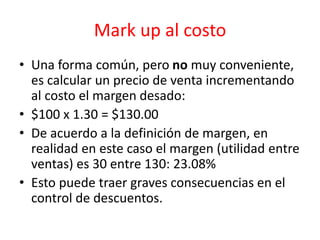 Mark up al costo 
• Una forma común, pero no muy conveniente, 
es calcular un precio de venta incrementando 
al costo el margen desado: 
• $100 x 1.30 = $130.00 
• De acuerdo a la definición de margen, en 
realidad en este caso el margen (utilidad entre 
ventas) es 30 entre 130: 23.08% 
• Esto puede traer graves consecuencias en el 
control de descuentos. 
 