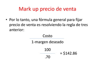 Mark up precio de venta 
• Por lo tanto, una fórmula general para fijar 
precio de venta es resolviendo la regla de tres 
anterior: 
Costo 
1-margen deseado 
100 
= $142.86 
.70 
 