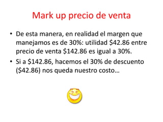 Mark up precio de venta 
• De esta manera, en realidad el margen que 
manejamos es de 30%: utilidad $42.86 entre 
precio de venta $142.86 es igual a 30%. 
• Si a $142.86, hacemos el 30% de descuento 
($42.86) nos queda nuestro costo… 
 