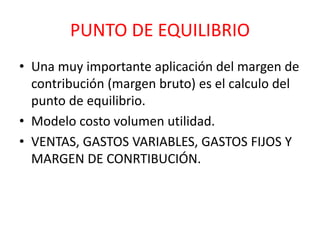 PUNTO DE EQUILIBRIO 
• Una muy importante aplicación del margen de 
contribución (margen bruto) es el calculo del 
punto de equilibrio. 
• Modelo costo volumen utilidad. 
• VENTAS, GASTOS VARIABLES, GASTOS FIJOS Y 
MARGEN DE CONRTIBUCIÓN. 
 