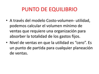 PUNTO DE EQUILIBRIO 
• A través del modelo Costo-volumen- utilidad, 
podemos calcular el volumen mínimo de 
ventas que requiere una organización para 
absorber la totalidad de los gastos fijos. 
• Nivel de ventas en que la utilidad es “cero”. Es 
un punto de partida para cualquier planeación 
de ventas. 
 