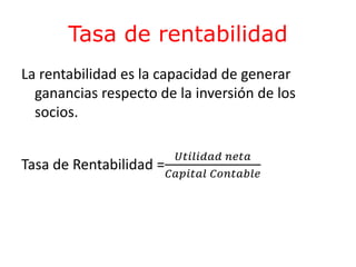 Tasa de rentabilidad 
La rentabilidad es la capacidad de generar 
ganancias respecto de la inversión de los 
socios. 
Tasa de Rentabilidad = 
푈푡푖푙푖푑푎푑 푛푒푡푎 
퐶푎푝푖푡푎푙 퐶표푛푡푎푏푙푒 
 