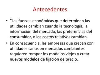 Antecedentes 
• “Las fuerzas económicas que determinan las 
utilidades cambian cuando la tecnología, la 
información del mercado, las preferencias del 
consumidor, o los costos relativos cambian. 
• En consecuencia, las empresas que crecen con 
utilidades sanas en mercados cambiantes 
requieren romper los modelos viejos y crear 
nuevos modelos de fijación de precio. 
 
