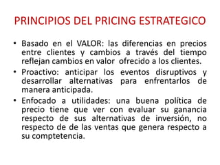 PRINCIPIOS DEL PRICING ESTRATEGICO 
• Basado en el VALOR: las diferencias en precios 
entre clientes y cambios a través del tiempo 
reflejan cambios en valor ofrecido a los clientes. 
• Proactivo: anticipar los eventos disruptivos y 
desarrollar alternativas para enfrentarlos de 
manera anticipada. 
• Enfocado a utilidades: una buena política de 
precio tiene que ver con evaluar su ganancia 
respecto de sus alternativas de inversión, no 
respecto de de las ventas que genera respecto a 
su comptetencia. 
 