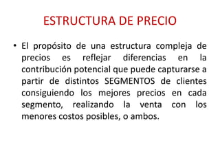 ESTRUCTURA DE PRECIO 
• El propósito de una estructura compleja de 
precios es reflejar diferencias en la 
contribución potencial que puede capturarse a 
partir de distintos SEGMENTOS de clientes 
consiguiendo los mejores precios en cada 
segmento, realizando la venta con los 
menores costos posibles, o ambos. 
 