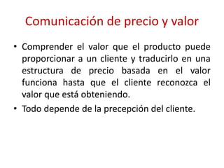 Comunicación de precio y valor 
• Comprender el valor que el producto puede 
proporcionar a un cliente y traducirlo en una 
estructura de precio basada en el valor 
funciona hasta que el cliente reconozca el 
valor que está obteniendo. 
• Todo depende de la precepción del cliente. 
 