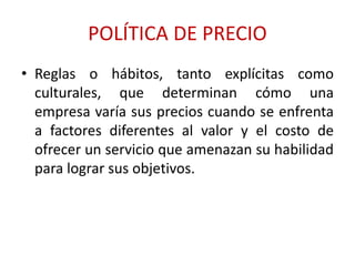 POLÍTICA DE PRECIO 
• Reglas o hábitos, tanto explícitas como 
culturales, que determinan cómo una 
empresa varía sus precios cuando se enfrenta 
a factores diferentes al valor y el costo de 
ofrecer un servicio que amenazan su habilidad 
para lograr sus objetivos. 
 