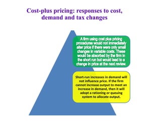 Short-run increases in demand will
not influence price. If the firm
cannot increase output to meet an
increase in demand, then it will
adopt a rationing or queuing
system to allocate output.
Cost-plus pricing: responses to cost,
demand and tax changes
 