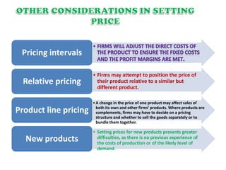 Pricing intervals
• Firms may attempt to position the price of
their product relative to a similar but
different product.
Relative pricing
•A change in the price of one product may affect sales of
both its own and other firms’ products. Where products are
complements, firms may have to decide on a pricing
structure and whether to sell the goods separately or to
bundle them together.
Product line pricing
• Setting prices for new products presents greater
difficulties, as there is no previous experience of
the costs of production or of the likely level of
demand.
New products
 