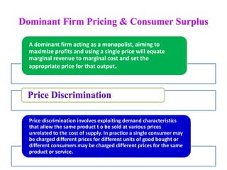 Dominant Firm Pricing & Consumer Surplus
A dominant firm acting as a monopolist, aiming to
maximize profits and using a single price will equate
marginal revenue to marginal cost and set the
appropriate price for that output.
Price Discrimination
Price discrimination involves exploiting demand characteristics
that allow the same product t o be sold at various prices
unrelated to the cost of supply. In practice a single consumer may
be charged different prices for different units of good bought or
different consumers may be charged different prices for the same
product or service.
 