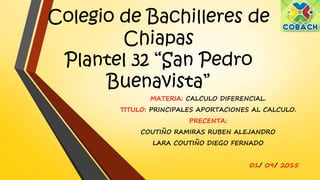Colegio de Bachilleres de
Chiapas
Plantel 32 “San Pedro
Buenavista”
MATERIA: CALCULO DIFERENCIAL.
TITULO: PRINCIPALES APORTACIONES AL CALCULO.
PRECENTA:
COUTIÑO RAMIRAS RUBEN ALEJANDRO
LARA COUTIÑO DIEGO FERNADO
01/ 09/ 2015
 