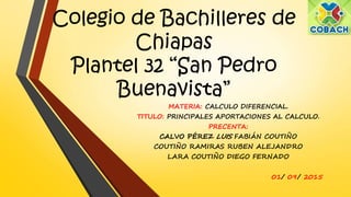 Colegio de Bachilleres de
Chiapas
Plantel 32 “San Pedro
Buenavista”
MATERIA: CALCULO DIFERENCIAL.
TITULO: PRINCIPALES APORTACIONES AL CALCULO.
PRECENTA:
CALVO PÉREZ LUIS FABIÁN COUTIÑO
COUTIÑO RAMIRAS RUBEN ALEJANDRO
LARA COUTIÑO DIEGO FERNADO
01/ 09/ 2015
 