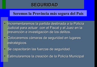 Seremos la Provincia más segura del País Incrementaremos la partida destinada a la Policía Judicial para actuar  con el Fiscal y el Juez en la prevención e investigación de los delitos.  Colocaremos cámaras de seguridad en lugares estratégicos. Se capacitarán las fuerzas de seguridad. Estimularemos la creación de la Policía Municipal SEGURIDAD 