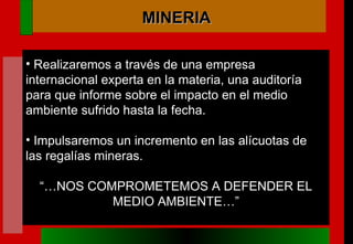 Realizaremos a través de una empresa internacional experta en la materia, una auditoría para que informe sobre el impacto en el medio ambiente sufrido hasta la fecha. Impulsaremos un incremento en las alícuotas de las regalías mineras. “… NOS COMPROMETEMOS A DEFENDER EL MEDIO AMBIENTE…” MINERIA 