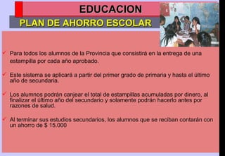 Para todos los alumnos de la Provincia que consistirá en la entrega de una estampilla por cada año aprobado.  Este sistema se aplicará a partir del primer grado de primaria y hasta el último año de secundaria.  Los alumnos podrán canjear el total de estampillas acumuladas por dinero, al finalizar el último año del secundario y solamente podrán hacerlo antes por razones de salud. Al terminar sus estudios secundarios, los alumnos que se reciban contarán con un ahorro de $ 15.000 PLAN DE AHORRO ESCOLAR EDUCACION 