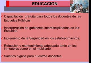 Capacitación  gratuita para todos los docentes de las Escuelas Públicas. Incorporación de gabinetes interdisciplinarios en las Escuelas.  Incremento de la Seguridad en los establecimientos. Refacción y mantenimiento adecuado tanto en los inmuebles como en el mobiliario. Salarios dignos para nuestros docentes. EDUCACION 