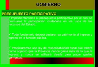 Implementaremos el presupuesto participativo por el cual se promueve la participación ciudadana en los usos de los recursos del Estado. Todo funcionario deberá declarar su patrimonio al ingreso y egreso en la función pública. Propiciaremos una ley de responsabilidad fiscal que tendrá como objetivo que la Provincia nunca gaste mas de lo que le ingresa y nunca se utilizará deuda para pagar gastos corrientes. PRESUPUESTO PARTICIPATIVO GOBIERNO 