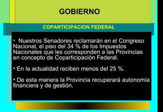 Nuestros Senadores reclamarán en el Congreso Nacional, el piso del 34 % de los Impuestos Nacionales que les corresponden a las Provincias en concepto de Coparticipación Federal. En la actualidad reciben menos del 25 %. De esta manera la Provincia recuperará autonomía financiera y de gestión. GOBIERNO COPARTICIPACION FEDERAL  