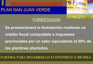 DESARROLLO ECONOMICO PLAN SAN JUAN VERDE FORESTACION Se promocionará la forestación mediante un crédito fiscal computable a impuestos provinciales por un valor equivalente al 50% de los plantines plantados.  PARTIDA PARA DESARROLLO ECONOMICO: $ 200 MILL  