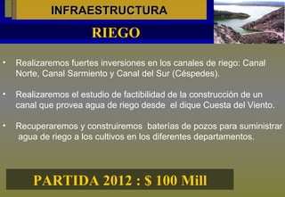INFRAESTRUCTURA Realizaremos fuertes inversiones en los canales de riego: Canal Norte, Canal Sarmiento y Canal del Sur (Céspedes). Realizaremos el estudio de factibilidad de la construcción de un  canal que provea agua de riego desde  el dique Cuesta del Viento. Recuperaremos y construiremos  baterías de pozos para suministrar  agua de riego a los cultivos en los diferentes departamentos. RIEGO PARTIDA 2012 : $ 100 Mill 