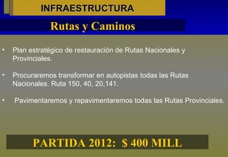 INFRAESTRUCTURA Plan estratégico de restauración de Rutas Nacionales y Provinciales. Procuraremos transformar en autopistas todas las Rutas Nacionales. Ruta 150, 40, 20,141. Pavimentaremos y repavimentaremos todas las Rutas Provinciales. Rutas y Caminos PARTIDA 2012:  $ 400 MILL 