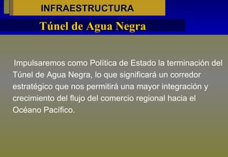 INFRAESTRUCTURA Impulsaremos como Política de Estado la terminación del Túnel de Agua Negra, lo que significará un corredor estratégico que nos permitirá una mayor integración y crecimiento del flujo del comercio regional hacia el Océano Pacífico.  Túnel de Agua Negra 
