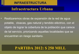 INFRAESTRUCTURA Realizaremos obras de expansión de la red de agua potable,  cloacas, gas natural y tendido eléctrico, con el objeto de lograr la cobertura de la población que carece de tal servicio, priorizando aquellas localidades que se encuentran en riesgo sanitario. Infraestructura Urbana PARTIDA 2012: $ 250 MILL 