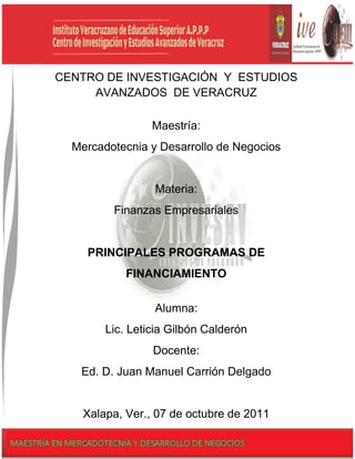 CENTRO DE INVESTIGACIÓN Y ESTUDIOS
     AVANZADOS DE VERACRUZ

                    Maestría:
  Mercadotecnia y Desarrollo de Negocios


                     Materia:
           Finanzas Empresariales


     PRINCIPALES PROGRAMAS DE
              FINANCIAMIENTO

                     Alumna:
         Lic. Leticia Gilbón Calderón
                    Docente:
   Ed. D. Juan Manuel Carrión Delgado


    Xalapa, Ver., 07 de octubre de| 2011
                              Toshiba Confidencial
 